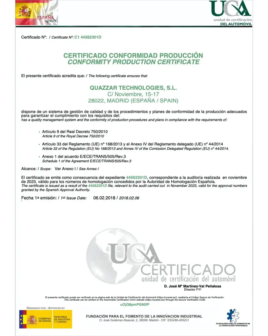 CERTIFICADO CONFORMIDAD PRODUCCIÓN CONFORMITY PRODUCTION CERTIFICATE El presente certificado acredita que: / The following certificate ensures that: QUAZZAR TECHNOLOGIES, S.L. C/ Noviembre, 15-17 28022, MADRID (ESPAÑA / SPAIN) dispone de un sistema de gestión de calidad y de los procedimientos y planes de conformidad de la producción adecuados para garantizar el cumplimiento con los requisitos del: has a quality management system and the conformity of production procedures and plans in compliance with the requirements of: • Artículo 9 del Real Decreto 750/2010 Article 9 of the Royal Decree 750/2010 • Artículo 33 del Reglamento (UE) n° 168/2013 y el Anexo IV del Reglamento delegado (UE) n° 44/2014 Article 33 of the Regulation (EU) No 168/2013 and Annex IV of the Comission Delegated Regulation (EU) n° 44/2014. • Anexo 1 del acuerdo E/ECE/TRANS/505/Rev.3 Schedule 1 of the Agreement E/ECE/TRANS/505/Rev.3 Alcance: / Scope: Ver Anexo | / See Annex / El certificado se emite como consecuencia del expediente 44562301D, correspondiente a la auditoría realizada en noviembre de 2023, válido para los números de homologación concedidos por la Autoridad de Homologación Española. The certificate is issued as a result of the 44562301D file, relevant to the audit carried out in November 2023, valid for the approval numbers granted by the Spanish Approval Authority.